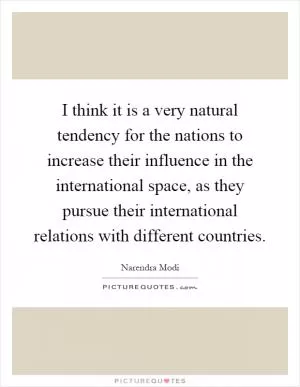 I think it is a very natural tendency for the nations to increase their influence in the international space, as they pursue their international relations with different countries Picture Quote #1