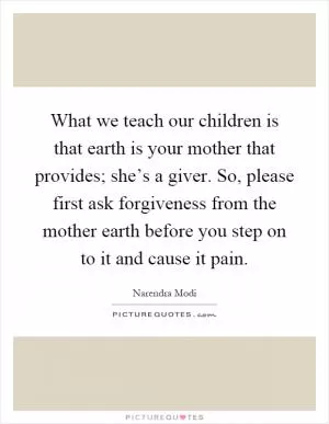 What we teach our children is that earth is your mother that provides; she’s a giver. So, please first ask forgiveness from the mother earth before you step on to it and cause it pain Picture Quote #1