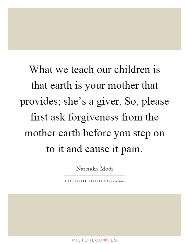 What we teach our children is that earth is your mother that provides; she's a giver. So, please first ask forgiveness from the mother earth before you step on to it and cause it pain Picture Quote #1