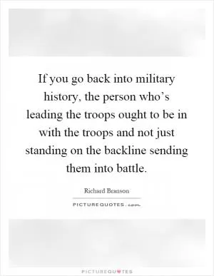 If you go back into military history, the person who’s leading the troops ought to be in with the troops and not just standing on the backline sending them into battle Picture Quote #1