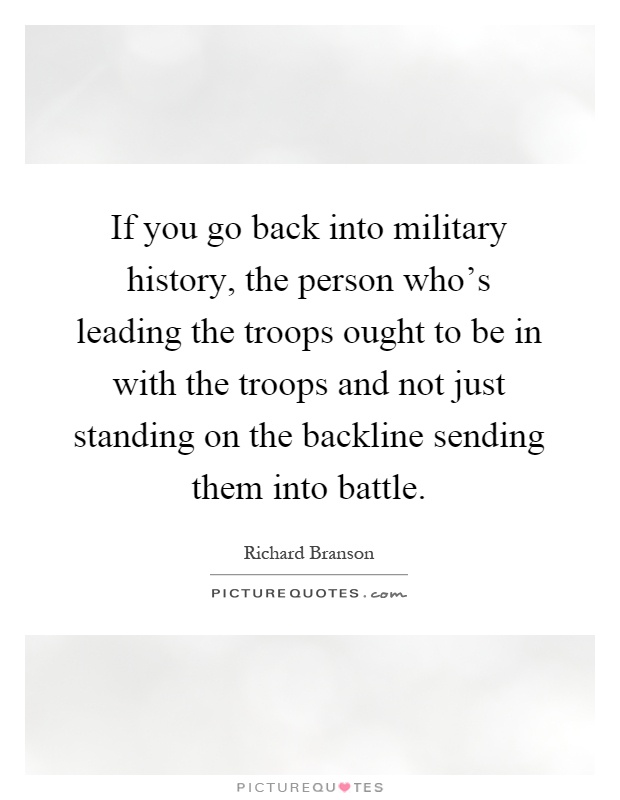 If you go back into military history, the person who's leading the troops ought to be in with the troops and not just standing on the backline sending them into battle Picture Quote #1