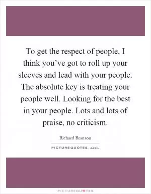 To get the respect of people, I think you’ve got to roll up your sleeves and lead with your people. The absolute key is treating your people well. Looking for the best in your people. Lots and lots of praise, no criticism Picture Quote #1