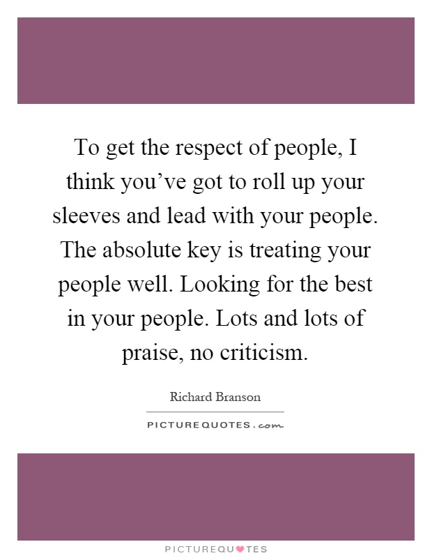 To get the respect of people, I think you've got to roll up your sleeves and lead with your people. The absolute key is treating your people well. Looking for the best in your people. Lots and lots of praise, no criticism Picture Quote #1