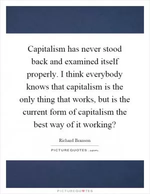 Capitalism has never stood back and examined itself properly. I think everybody knows that capitalism is the only thing that works, but is the current form of capitalism the best way of it working? Picture Quote #1