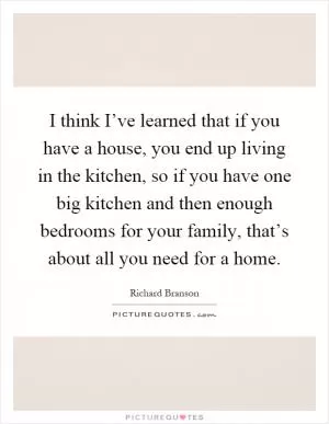 I think I’ve learned that if you have a house, you end up living in the kitchen, so if you have one big kitchen and then enough bedrooms for your family, that’s about all you need for a home Picture Quote #1