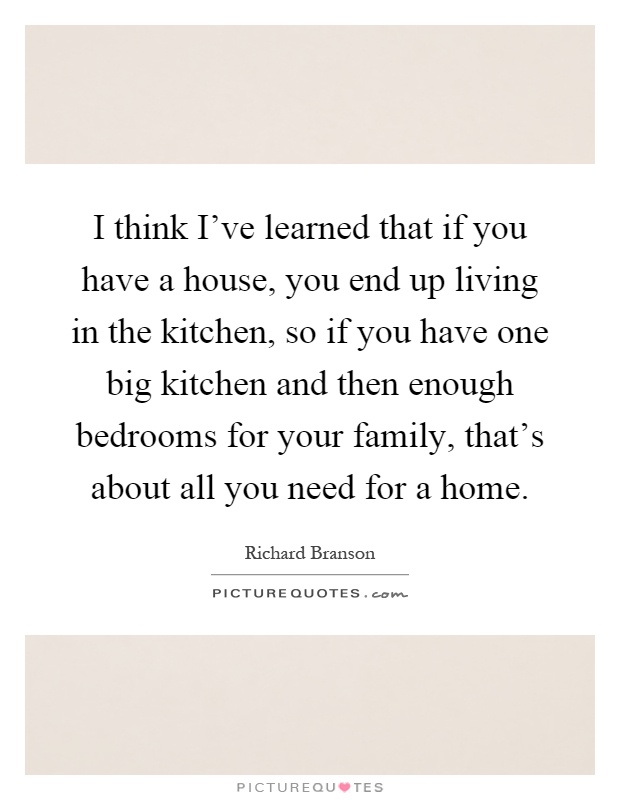 I think I've learned that if you have a house, you end up living in the kitchen, so if you have one big kitchen and then enough bedrooms for your family, that's about all you need for a home Picture Quote #1