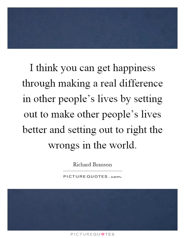 I think you can get happiness through making a real difference in other people's lives by setting out to make other people's lives better and setting out to right the wrongs in the world Picture Quote #1