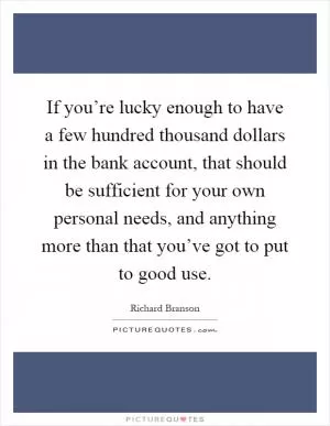 If you’re lucky enough to have a few hundred thousand dollars in the bank account, that should be sufficient for your own personal needs, and anything more than that you’ve got to put to good use Picture Quote #1