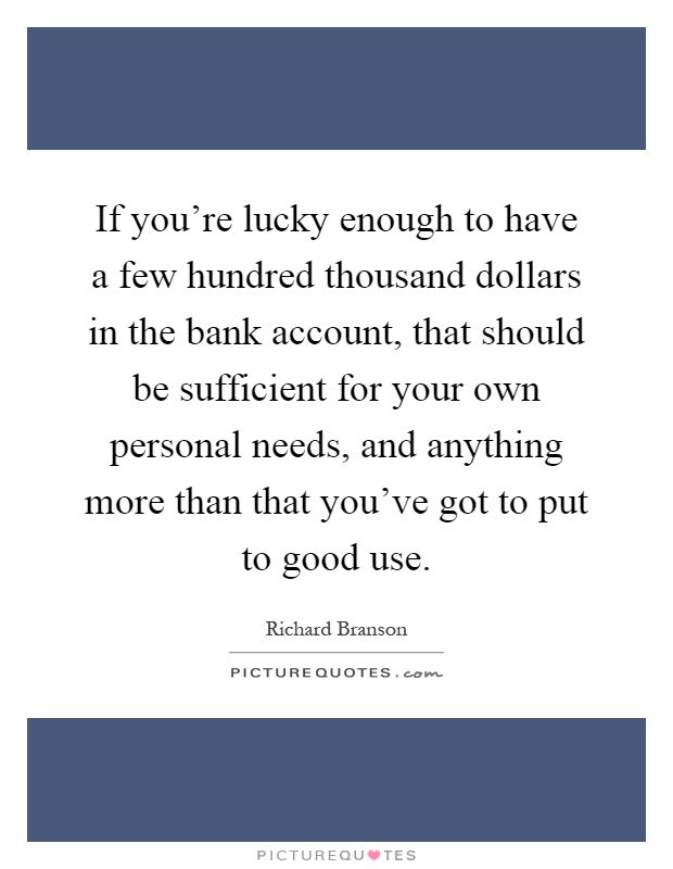 If you're lucky enough to have a few hundred thousand dollars in the bank account, that should be sufficient for your own personal needs, and anything more than that you've got to put to good use Picture Quote #1
