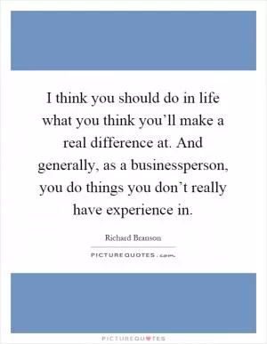 I think you should do in life what you think you’ll make a real difference at. And generally, as a businessperson, you do things you don’t really have experience in Picture Quote #1