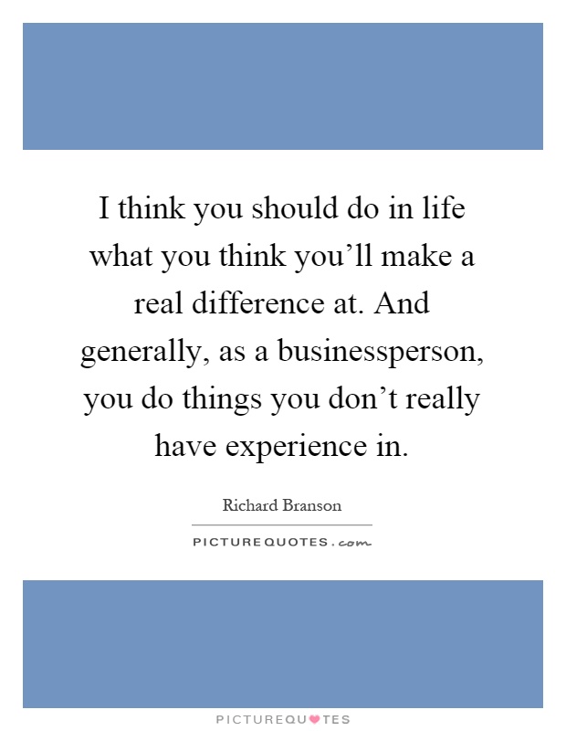 I think you should do in life what you think you'll make a real difference at. And generally, as a businessperson, you do things you don't really have experience in Picture Quote #1