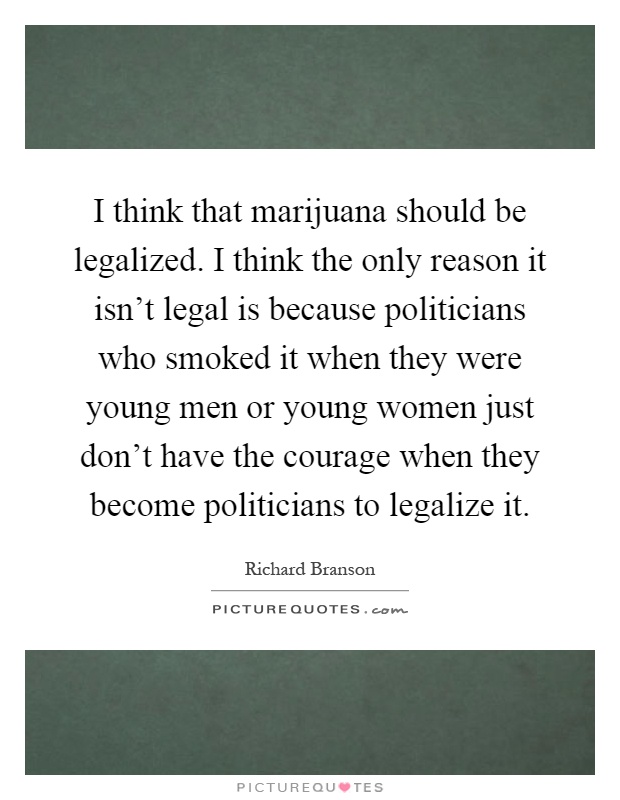 I think that marijuana should be legalized. I think the only reason it isn’t legal is because politicians who smoked it when they were young men or young women just don’t have the courage when they become politicians to legalize it Picture Quote #1