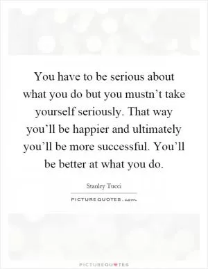 You have to be serious about what you do but you mustn’t take yourself seriously. That way you’ll be happier and ultimately you’ll be more successful. You’ll be better at what you do Picture Quote #1