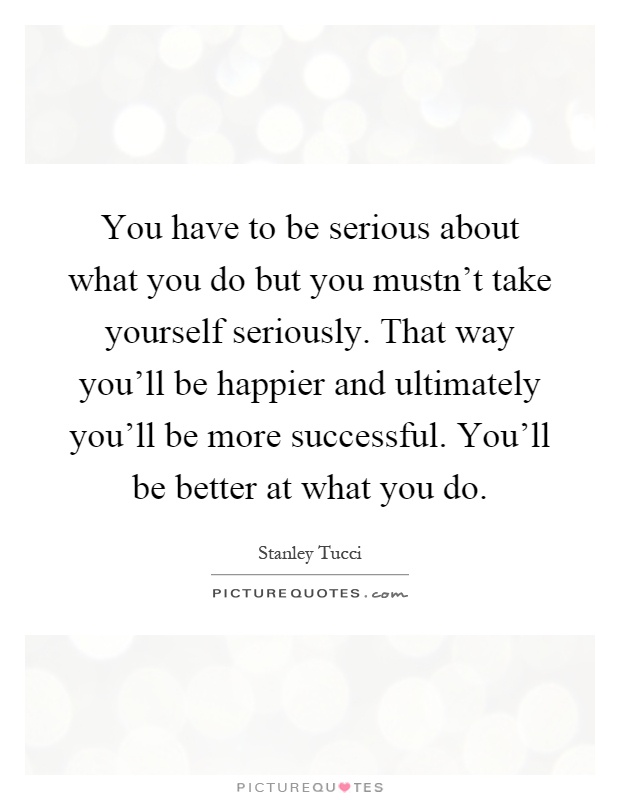 You have to be serious about what you do but you mustn't take yourself seriously. That way you'll be happier and ultimately you'll be more successful. You'll be better at what you do Picture Quote #1