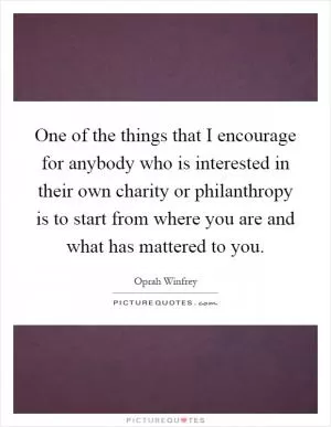 One of the things that I encourage for anybody who is interested in their own charity or philanthropy is to start from where you are and what has mattered to you Picture Quote #1