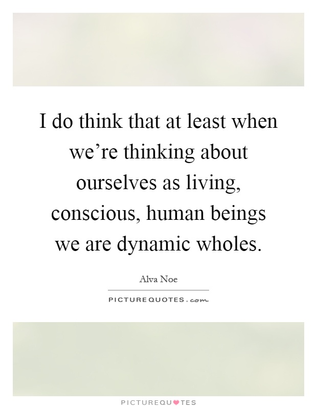 I do think that at least when we're thinking about ourselves as living, conscious, human beings we are dynamic wholes Picture Quote #1