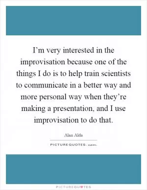 I’m very interested in the improvisation because one of the things I do is to help train scientists to communicate in a better way and more personal way when they’re making a presentation, and I use improvisation to do that Picture Quote #1