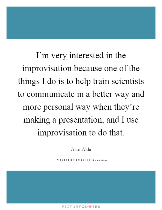 I'm very interested in the improvisation because one of the things I do is to help train scientists to communicate in a better way and more personal way when they're making a presentation, and I use improvisation to do that Picture Quote #1