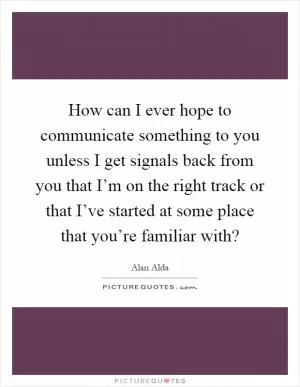 How can I ever hope to communicate something to you unless I get signals back from you that I’m on the right track or that I’ve started at some place that you’re familiar with? Picture Quote #1