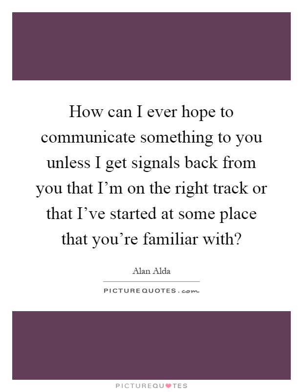 How can I ever hope to communicate something to you unless I get signals back from you that I'm on the right track or that I've started at some place that you're familiar with? Picture Quote #1