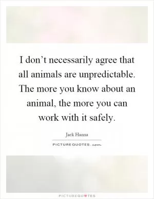 I don’t necessarily agree that all animals are unpredictable. The more you know about an animal, the more you can work with it safely Picture Quote #1