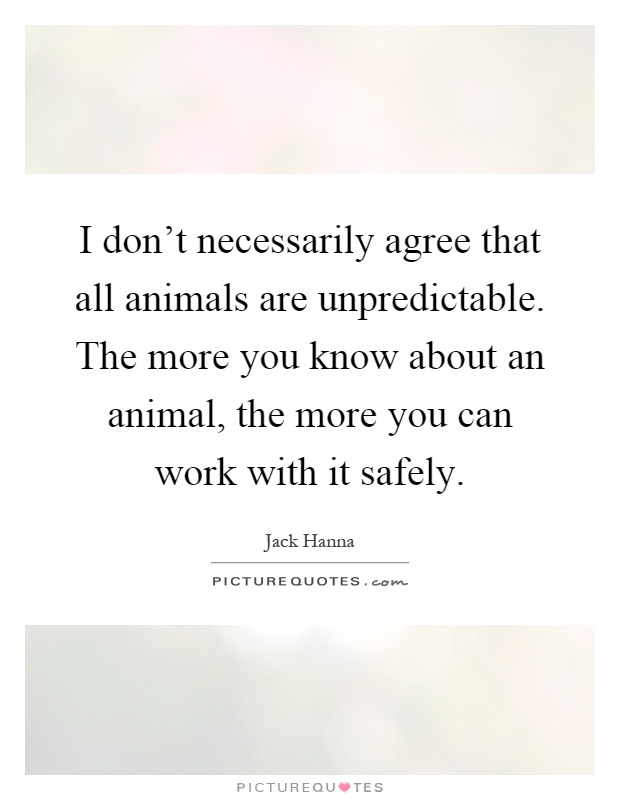 I don't necessarily agree that all animals are unpredictable. The more you know about an animal, the more you can work with it safely Picture Quote #1