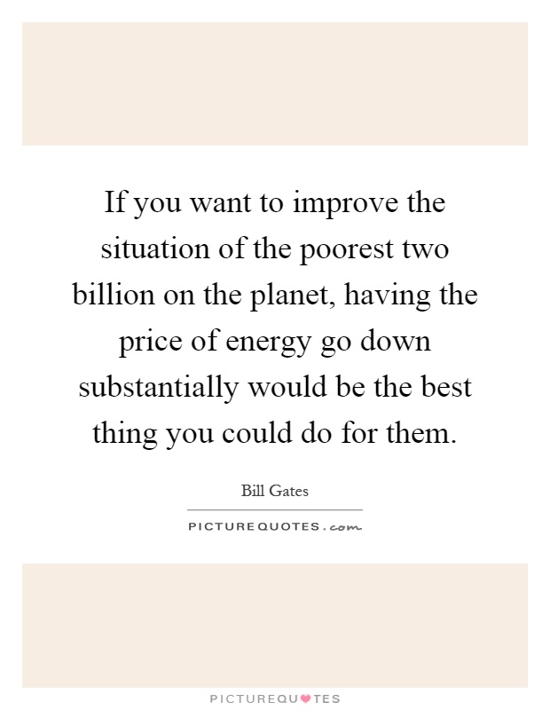 If you want to improve the situation of the poorest two billion on the planet, having the price of energy go down substantially would be the best thing you could do for them Picture Quote #1