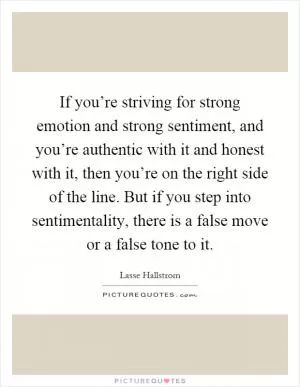 If you’re striving for strong emotion and strong sentiment, and you’re authentic with it and honest with it, then you’re on the right side of the line. But if you step into sentimentality, there is a false move or a false tone to it Picture Quote #1