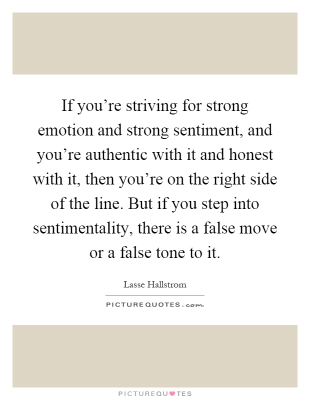 If you're striving for strong emotion and strong sentiment, and you're authentic with it and honest with it, then you're on the right side of the line. But if you step into sentimentality, there is a false move or a false tone to it Picture Quote #1