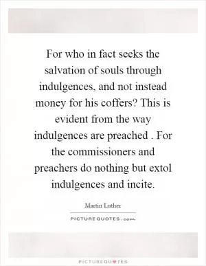 For who in fact seeks the salvation of souls through indulgences, and not instead money for his coffers? This is evident from the way indulgences are preached. For the commissioners and preachers do nothing but extol indulgences and incite Picture Quote #1