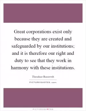 Great corporations exist only because they are created and safeguarded by our institutions; and it is therefore our right and duty to see that they work in harmony with these institutions Picture Quote #1
