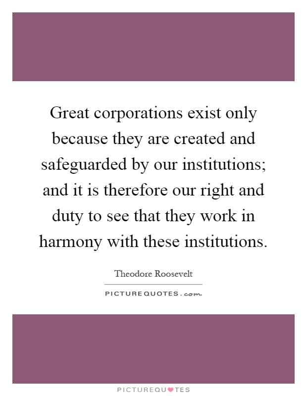 Great corporations exist only because they are created and safeguarded by our institutions; and it is therefore our right and duty to see that they work in harmony with these institutions Picture Quote #1
