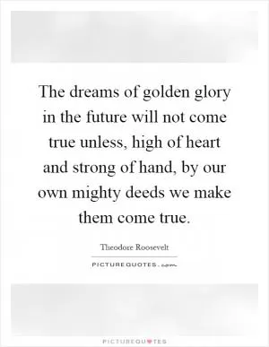 The dreams of golden glory in the future will not come true unless, high of heart and strong of hand, by our own mighty deeds we make them come true Picture Quote #1