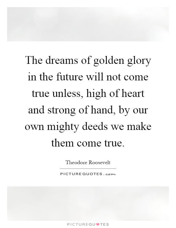 The dreams of golden glory in the future will not come true unless, high of heart and strong of hand, by our own mighty deeds we make them come true Picture Quote #1
