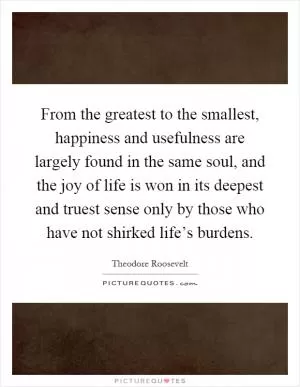 From the greatest to the smallest, happiness and usefulness are largely found in the same soul, and the joy of life is won in its deepest and truest sense only by those who have not shirked life’s burdens Picture Quote #1