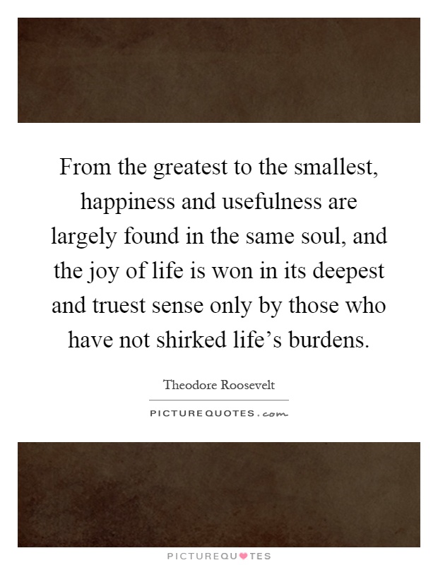 From the greatest to the smallest, happiness and usefulness are largely found in the same soul, and the joy of life is won in its deepest and truest sense only by those who have not shirked life's burdens Picture Quote #1