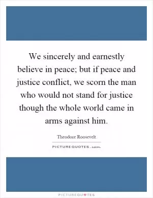 We sincerely and earnestly believe in peace; but if peace and justice conflict, we scorn the man who would not stand for justice though the whole world came in arms against him Picture Quote #1