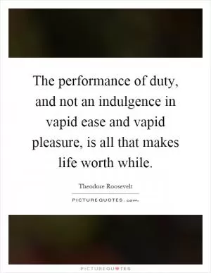 The performance of duty, and not an indulgence in vapid ease and vapid pleasure, is all that makes life worth while Picture Quote #1