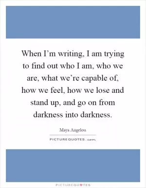 When I’m writing, I am trying to find out who I am, who we are, what we’re capable of, how we feel, how we lose and stand up, and go on from darkness into darkness Picture Quote #1