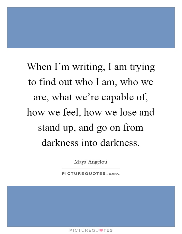 When I'm writing, I am trying to find out who I am, who we are, what we're capable of, how we feel, how we lose and stand up, and go on from darkness into darkness Picture Quote #1