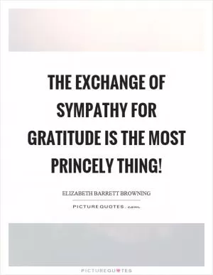 The exchange of sympathy for gratitude is the most princely thing! Picture Quote #1