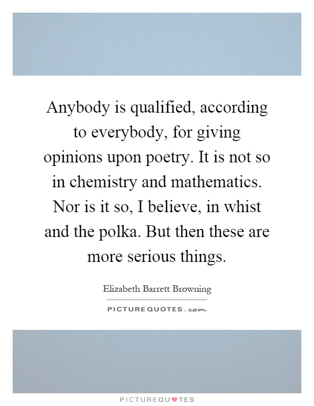 Anybody is qualified, according to everybody, for giving opinions upon poetry. It is not so in chemistry and mathematics. Nor is it so, I believe, in whist and the polka. But then these are more serious things Picture Quote #1