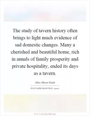 The study of tavern history often brings to light much evidence of sad domestic changes. Many a cherished and beautiful home, rich in annals of family prosperity and private hospitality, ended its days as a tavern Picture Quote #1