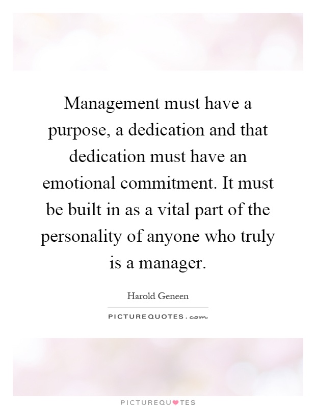 Management must have a purpose, a dedication and that dedication must have an emotional commitment. It must be built in as a vital part of the personality of anyone who truly is a manager Picture Quote #1