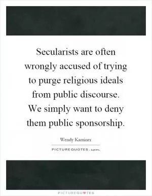 Secularists are often wrongly accused of trying to purge religious ideals from public discourse. We simply want to deny them public sponsorship Picture Quote #1