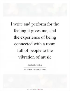 I write and perform for the feeling it gives me, and the experience of being connected with a room full of people to the vibration of music Picture Quote #1