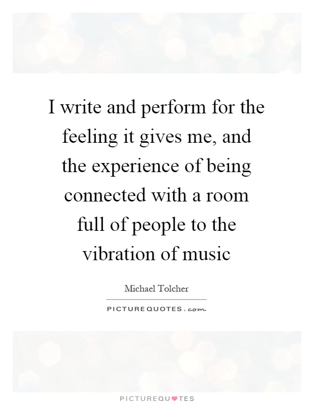 I write and perform for the feeling it gives me, and the experience of being connected with a room full of people to the vibration of music Picture Quote #1