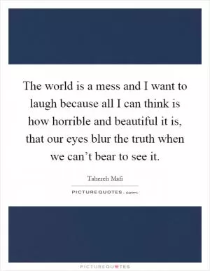The world is a mess and I want to laugh because all I can think is how horrible and beautiful it is, that our eyes blur the truth when we can’t bear to see it Picture Quote #1