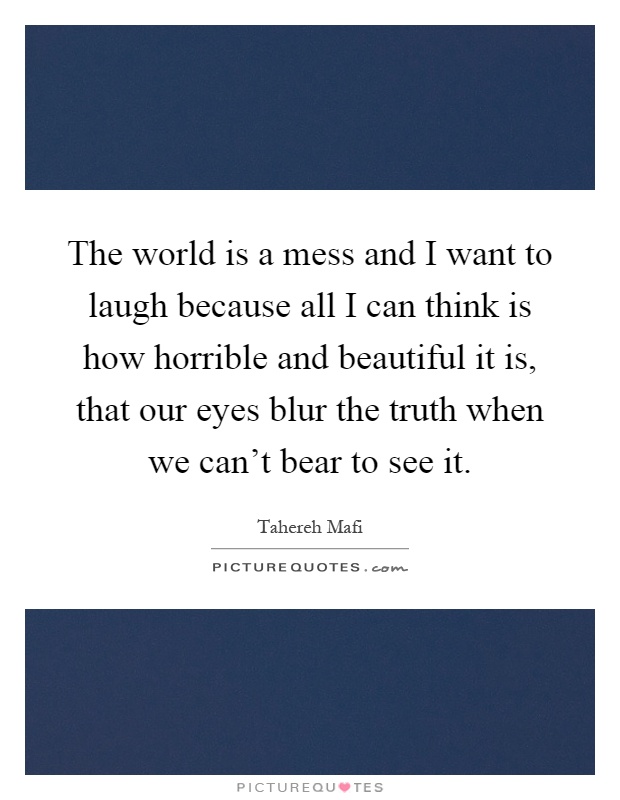 The world is a mess and I want to laugh because all I can think is how horrible and beautiful it is, that our eyes blur the truth when we can't bear to see it Picture Quote #1
