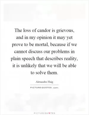 The loss of candor is grievous, and in my opinion it may yet prove to be mortal, because if we cannot discuss our problems in plain speech that describes reality, it is unlikely that we will be able to solve them Picture Quote #1